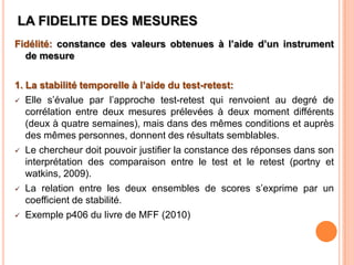LA FIDELITE DES MESURES
Fidélité: constance des valeurs obtenues à l’aide d’un instrument
de mesure
1. La stabilité temporelle à l’aide du test-retest:
 Elle s’évalue par l’approche test-retest qui renvoient au degré de
corrélation entre deux mesures prélevées à deux moment différents
(deux à quatre semaines), mais dans des mêmes conditions et auprès
des mêmes personnes, donnent des résultats semblables.
 Le chercheur doit pouvoir justifier la constance des réponses dans son
interprétation des comparaison entre le test et le retest (portny et
watkins, 2009).
 La relation entre les deux ensembles de scores s’exprime par un
coefficient de stabilité.
 Exemple p406 du livre de MFF (2010)

 
