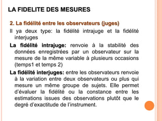 LA FIDELITE DES MESURES
2. La fidélité entre les observateurs (juges)
Il ya deux type: la fidélité intrajuge et la fidélité
interjuges
La fidélité intrajuge: renvoie à la stabilité des
données enregistrées par un observateur sur la
mesure de la même variable à plusieurs occasions
(temps1 et temps 2)
La fidélité interjuges: entre les observateurs renvoie
à la variation entre deux observateurs ou plus qui
mesure un même groupe de sujets. Elle permet
d’évaluer la fidélité ou la constance entre les
estimations issues des observations plutôt que le
degré d’exactitude de l’instrument.

 