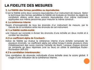 LA FIDELITE DES MESURES
3. La fidélité des formes parallèles ou équivalentes
C’est la fidélité entre deux versions équivalentes d’un instrument de mesure. Selon
la technique des formes parallèles la fidélité est évaluée en fonction du degré de
corrélation obtenu entre deux versions équivalentes d’un même instrument
appliquées aux même personnes pour mesurer le même construit .
4. La cohérence interne:
Degré d’homogénéité de tous les énoncés d’un instrument de mesure, par le
calcule de la corrélation entre les énoncés de cet instrument.
4.1 La fidélité moitié-moitié:
une mesure qui consiste à diviser les énoncés d’une échelle en deux moitié et à
corréler les résultats.
4.2 Le coefficient alpha de Cronbach:
Indice de fidélité qui évalue la cohérence interne d’une échelle composée de
plusieurs énoncés. Le coefficient alpha est utilisé lorsqu’il existe plusieurs choix
d’établissement des score (comme l’échelle de likert). Lorsque chaque énoncé
ne comporte qe deux réponses (vrai ou faux) on utilise la statistique KuderRichardson (KR-20)

4.3 la corrélation interénoncés:
Une corrélation de énoncés individuels d’une échelle avec le score global. Il
s’agie d’une indication de la cohérence interne.

 