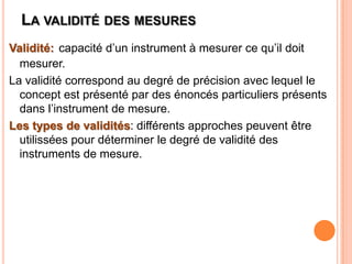 LA VALIDITÉ DES MESURES
Validité: capacité d’un instrument à mesurer ce qu’il doit
mesurer.
La validité correspond au degré de précision avec lequel le
concept est présenté par des énoncés particuliers présents
dans l’instrument de mesure.
Les types de validités: différents approches peuvent être
utilissées pour déterminer le degré de validité des
instruments de mesure.

 