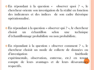  En

répondant à la question « observer quoi ? », le
chercheur oriente son investigation de la réalité en fonction
des indicateurs et des indices de son cadre théorique
opérationnalisé.

 En

répondant à la question « observer qui ? », le chercheur
choisit
un
échantillon
selon
une
technique
d’échantillonnage probabiliste ou non probabiliste.

 En

répondant à la question « observer comment ? », le
chercheur choisit un mode de collecte de données ou
d’investigation
(méthode
expérimentale, observation, entrevue, etc.) en tenant
compte de leurs avantages et de leurs désavantages
respectifs.

 