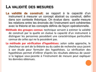 LA VALIDITÉ DES MESURES
La validité de construit: se rapport à la capacité d’un
instrument à mesurer un concept abstrait ou construit, défini
dans son contexte théorique. On évalue dans quelle mesure
les relations entre les énoncés de l’instrument sont cohérentes
avec la théorie et les concepts définis de façon opérationnelle.
Méthode des groupes connus: technique servant à estimer la validité
de construit par la quelle on évalue la capacité d’un instrument à
distinguer les personnes possédant une caractéristique particulière
connue de celles qui ne la possèdent pas.
La méthode par vérification d’hypothèses: selon cette approche, le
chercheur se sert de la théorie ou du cadre de recherche sous-jacent
à son étude pour formuler des hypothèses. La vérification des
hypothèses permet d’inférer d’après les résultats obtenus de savoir
si la logique sous-jacente à l’instrument de mesure peut expliquer
les données obtenues.

 