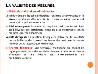 LA VALIDITÉ DES MESURES


Méthode multitraits-multiméthodes:

une méthode dans laquelle le chercheur examine la convergence et la

divergence des échelles afin de déterminer ce qu’un instrument
mesure et ce qu’il ne mesure pas.
validité convergente: évaluation du degré de similitude des résultats
ou d’élévation des corrélations issues de deux instruments censés
mesurer le même phénomène.
validité divergente : évaluation de degré de différence des résultats
ou de faiblesse des corrélations issues des instruments censés
mesurer des caractéristiques différentes.


Analyse factorielle: une technique multivariée qui permet de
regrouper en facteurs des variables fortement liées entre elles et
d’indiquer si une échelle est unidimensionnelle ou
multidimensionnelle.

 