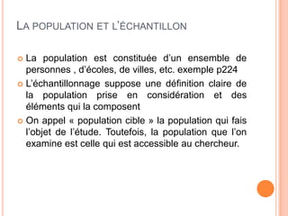 LA POPULATION ET L’ÉCHANTILLON
La population est constituée d’un ensemble de
personnes , d’écoles, de villes, etc. exemple p224
 L’échantillonnage suppose une définition claire de
la population prise en considération et des
éléments qui la composent
 On appel « population cible » la population qui fais
l’objet de l’étude. Toutefois, la population que l’on
examine est celle qui est accessible au chercheur.


 