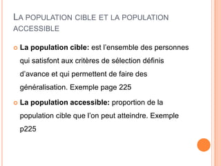 LA POPULATION CIBLE ET LA POPULATION
ACCESSIBLE


La population cible: est l’ensemble des personnes

qui satisfont aux critères de sélection définis
d’avance et qui permettent de faire des
généralisation. Exemple page 225


La population accessible: proportion de la
population cible que l’on peut atteindre. Exemple
p225

 