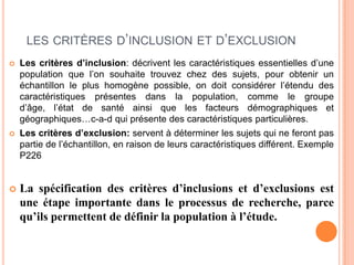 LES CRITÈRES D’INCLUSION ET D’EXCLUSION


Les critères d’inclusion: décrivent les caractéristiques essentielles d’une
population que l’on souhaite trouvez chez des sujets, pour obtenir un
échantillon le plus homogène possible, on doit considérer l’étendu des
caractéristiques présentes dans la population, comme le groupe
d’âge, l’état de santé ainsi que les facteurs démographiques et
géographiques…c-a-d qui présente des caractéristiques particulières.



Les critères d’exclusion: servent à déterminer les sujets qui ne feront pas
partie de l’échantillon, en raison de leurs caractéristiques différent. Exemple
P226



La spécification des critères d’inclusions et d’exclusions est
une étape importante dans le processus de recherche, parce
qu’ils permettent de définir la population à l’étude.

 