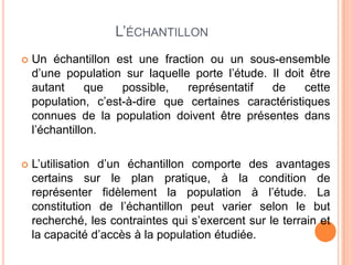 L’ÉCHANTILLON


Un échantillon est une fraction ou un sous-ensemble
d’une population sur laquelle porte l’étude. Il doit être
autant
que
possible,
représentatif
de
cette
population, c’est-à-dire que certaines caractéristiques
connues de la population doivent être présentes dans
l’échantillon.



L’utilisation d’un échantillon comporte des avantages
certains sur le plan pratique, à la condition de
représenter fidèlement la population à l’étude. La
constitution de l’échantillon peut varier selon le but
recherché, les contraintes qui s’exercent sur le terrain et
la capacité d’accès à la population étudiée.

 