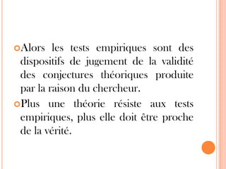 Alors

les tests empiriques sont des
dispositifs de jugement de la validité
des conjectures théoriques produite
par la raison du chercheur.
Plus une théorie résiste aux tests
empiriques, plus elle doit être proche
de la vérité.

 