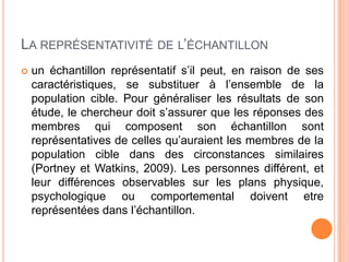 LA REPRÉSENTATIVITÉ DE L’ÉCHANTILLON


un échantillon représentatif s’il peut, en raison de ses
caractéristiques, se substituer à l’ensemble de la
population cible. Pour généraliser les résultats de son
étude, le chercheur doit s’assurer que les réponses des
membres qui composent son échantillon sont
représentatives de celles qu’auraient les membres de la
population cible dans des circonstances similaires
(Portney et Watkins, 2009). Les personnes différent, et
leur différences observables sur les plans physique,
psychologique ou comportemental doivent etre
représentées dans l’échantillon.

 