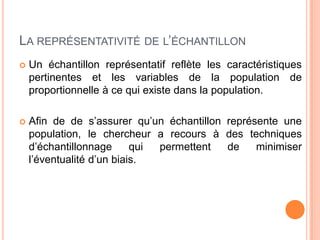 LA REPRÉSENTATIVITÉ DE L’ÉCHANTILLON


Un échantillon représentatif reflète les caractéristiques
pertinentes et les variables de la population de
proportionnelle à ce qui existe dans la population.



Afin de de s’assurer qu’un échantillon représente une
population, le chercheur a recours à des techniques
d’échantillonnage
qui
permettent
de
minimiser
l’éventualité d’un biais.

 