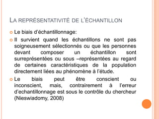 LA REPRÉSENTATIVITÉ DE L’ÉCHANTILLON
Le biais d’échantillonnage:
 Il survient quand les échantillons ne sont pas
soigneusement sélectionnés ou que les personnes
devant
composer
un
échantillon
sont
surreprésentées ou sous –représentées au regard
de certaines caractéristiques de la population
directement liées au phénomène à l’étude.
 Le
biais
peut
être
conscient
ou
inconscient, mais, contrairement à l’erreur
d’echantillonnage est sous le contrôle du chercheur
(Nieswiadomy, 2008)


 