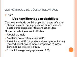 LES MÉTHODES DE L’ÉCHANTILLONNAGE


P227

L’échantillonnage probabiliste
C’est une méthode qui fait appel au hasard afin que
chaque élément de la population ait une chance
égale d’être choisi pour former l’échantillon.
Plusieurs techniques sont utilisées:
 Aléatoire simple
 Aléatoire systématique (ex: p231)
 Aléatoire stratifié (proportionnel /non proportionnel)
(proportion=choisir la même proportion d’unités
dans chaque strate) (ex:p232)
 Echantillonnage en grappes (ex:p233)

 