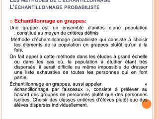 LES MÉTHODES DE L’ÉCHANTILLONNAGE
L’ÉCHANTILLONNAGE PROBABILISTE


Echantillonnage en grappes:

Une grappe est un ensemble d’unités d’une population
, constitué au moyen de critères définis
Méthode d’échantillonnage probabiliste qui consiste à choisir
les éléments de la population en grappes plutôt qu’un à la
fois.
On fait appel à cette méthode dans les études à grand échelle
ou dans les cas où, la population à étudier étant très
dispersée, il serait difficile ou même impossible de dresser
une liste exhaustive de toutes les personnes qui en font
partie.
Échantillonnage en grappes, aussi appeler
«
échantillonnage par faisceaux », consiste à prélever au
hasard des groupes de personnes plutôt que des personnes
isolées. Choisir des classes entières d’élèves plutôt que des
élèves dispersés individuellement.

 