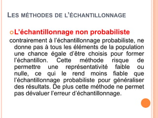 LES MÉTHODES DE L’ÉCHANTILLONNAGE
 L’échantillonnage

non probabiliste

contrairement à l’échantillonnage probabiliste, ne
donne pas à tous les éléments de la population
une chance égale d’être choisis pour former
l’échantillon. Cette méthode risque de
permettre une représentativité faible ou
nulle, ce qui le rend moins fiable que
l’échantillonnage probabiliste pour généraliser
des résultats. De plus cette méthode ne permet
pas dévaluer l’erreur d’échantillonnage.

 