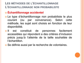 LES MÉTHODES DE L’ÉCHANTILLONNAGE
L’ÉCHANTILLONNAGE NON PROBABILISTE
Échantillonnage accidentel
 Le type d’échantillonnage non probabiliste le plus
courant (ou par convenance). Selon cette
méthode, les sujet sont choisis en fonction de leur
disponibilité.
 Il
est constitué de personnes facilement
accessibles qui répondent a des critères d’inclusion
précis jusqu’à l’atteinte de la taille souhaitée de
l’échantillon.
 Se définie aussi par la recherche de volontaires.


 