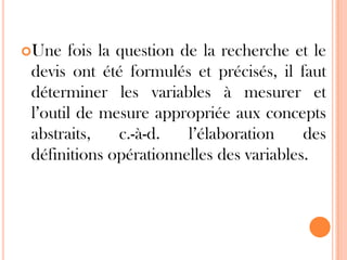 Une

fois la question de la recherche et le
devis ont été formulés et précisés, il faut
déterminer les variables à mesurer et
l’outil de mesure appropriée aux concepts
abstraits,
c.-à-d.
l’élaboration
des
définitions opérationnelles des variables.

 