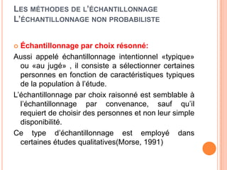 LES MÉTHODES DE L’ÉCHANTILLONNAGE
L’ÉCHANTILLONNAGE NON PROBABILISTE
Échantillonnage par choix résonné:
Aussi appelé échantillonnage intentionnel «typique»
ou «au jugé» , il consiste a sélectionner certaines
personnes en fonction de caractéristiques typiques
de la population à l’étude.
L’échantillonnage par choix raisonné est semblable à
l’échantillonnage par convenance, sauf qu’il
requiert de choisir des personnes et non leur simple
disponibilité.
Ce type d’échantillonnage est employé dans
certaines études qualitatives(Morse, 1991)


 