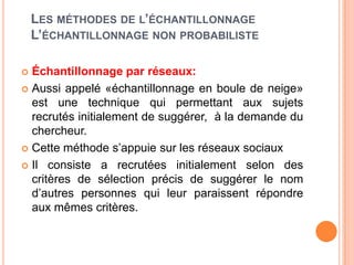 LES MÉTHODES DE L’ÉCHANTILLONNAGE
L’ÉCHANTILLONNAGE NON PROBABILISTE
Échantillonnage par réseaux:
 Aussi appelé «échantillonnage en boule de neige»
est une technique qui permettant aux sujets
recrutés initialement de suggérer, à la demande du
chercheur.
 Cette méthode s’appuie sur les réseaux sociaux
 Il consiste a recrutées initialement selon des
critères de sélection précis de suggérer le nom
d’autres personnes qui leur paraissent répondre
aux mêmes critères.


 