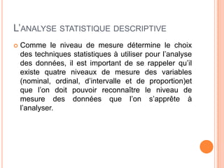 L’ANALYSE STATISTIQUE DESCRIPTIVE


Comme le niveau de mesure détermine le choix
des techniques statistiques à utiliser pour l’analyse
des données, il est important de se rappeler qu’il
existe quatre niveaux de mesure des variables
(nominal, ordinal, d’intervalle et de proportion)et
que l’on doit pouvoir reconnaître le niveau de
mesure des données que l’on s’apprête à
l’analyser.

 