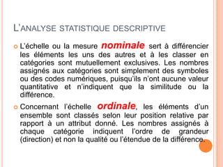 L’ANALYSE STATISTIQUE DESCRIPTIVE


L’échelle ou la mesure nominale sert à différencier
les éléments les uns des autres et à les classer en
catégories sont mutuellement exclusives. Les nombres
assignés aux catégories sont simplement des symboles
ou des codes numériques, puisqu’ils n’ont aucune valeur
quantitative et n’indiquent que la similitude ou la
différence.



Concernant l’échelle ordinale, les éléments d’un
ensemble sont classés selon leur position relative par
rapport à un attribut donné. Les nombres assignés à
chaque catégorie indiquent l’ordre de grandeur
(direction) et non la qualité ou l’étendue de la différence.

 