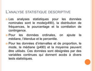 L’ANALYSE STATISTIQUE DESCRIPTIVE
Les analyses statistiques pour les données
nominales sont le mode(p490), la distribution de
fréquences, le pourcentage et la corrélation de
contingence.
 Pour
les données ordinales, on ajoute la
médiane, l’étendue et le percentile.
 Pour les données d’intervalles et de proportion, le
mode, la médiane (p490) et la moyenne peuvent
être utilisés. Ces données sont désignées par des
variables continues qui donnent accès à divers
tests statistiques.


 