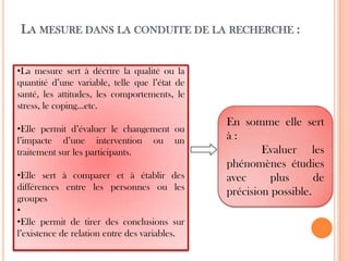 LA MESURE DANS LA CONDUITE DE LA RECHERCHE :
•La mesure sert à décrire la qualité ou la
quantité d’une variable, telle que l’état de
santé, les attitudes, les comportements, le
stress, le coping…etc.
•Elle permit d’évaluer le changement ou
l’impacte d’une intervention ou un
traitement sur les participants.
•Elle sert à comparer et à établir des
différences entre les personnes ou les
groupes
•
•Elle permit de tirer des conclusions sur
l’existence de relation entre des variables.

En somme elle sert
à:
Evaluer les
phénomènes étudies
avec
plus
de
précision possible.

 