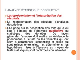 L’ANALYSE STATISTIQUE DESCRIPTIVE
 La

représentation et l’interprétation des
résultats:
 La représentation des résultats d’analyses
descriptives:
 Elle porte sur la description des faits qui a eu
lieu à l’étapes de l’analyses qualitative ou
statistique
des
données.
De
façon
générale, l’analyse doit mettre en évidence le
phénomène à l’étude ou les variables qui ont
servi à caractériser l’échantillon et celles qui
sont reliées entre elles, et déterminer si les
hypothèses mises à l’épreuve au moyen de
tests statistiques sont confirmées ou infirmées.

 