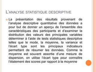 L’ANALYSE STATISTIQUE DESCRIPTIVE


La présentation des résultats provenant de
l’analyse descriptive quantitative des données a
pour but de donner un aperçu de l’ensemble des
caractéristiques des participants et d’examiner la
distribution des valeurs des principales variables
déterminer à l’aide de tests statistiques descriptive
telles que le mode, la moyenne, la variance et
l’écart type sont les principaux indicateurs
permettant de résumer les données. Comme la
moyenne est souvent assortie d’une mesure de
dispersion, on utilise l’écart type pour connaître
l’étalement des scores par rapport à la moyenne

 