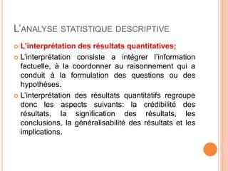 L’ANALYSE STATISTIQUE DESCRIPTIVE
L’interprétation des résultats quantitatives;
 L’interprétation consiste a intégrer l’information
factuelle, à la coordonner au raisonnement qui a
conduit à la formulation des questions ou des
hypothèses.
 L’interprétation des résultats quantitatifs regroupe
donc les aspects suivants: la crédibilité des
résultats, la signification des résultats, les
conclusions, la généralisabilité des résultats et les
implications.


 