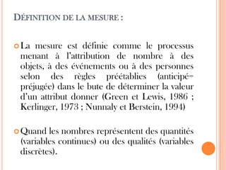 DÉFINITION DE LA MESURE :
 La

mesure est définie comme le processus
menant à l’attribution de nombre à des
objets, à des événements ou à des personnes
selon des règles préétablies (anticipé=
préjugée) dans le bute de déterminer la valeur
d’un attribut donner (Green et Lewis, 1986 ;
Kerlinger, 1973 ; Nunnaly et Berstein, 1994)

 Quand

les nombres représentent des quantités
(variables continues) ou des qualités (variables
discrètes).

 