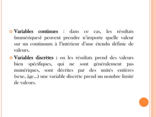 Variables continues : dans ce cas, les résultats
(numériques) peuvent prendre n’importe quelle valeur
sur un continuum à l’intérieur d’une étendu définie de
valeurs.
 Variables discrètes : ou les résultats prend des valeurs
bien spécifiques, qui ne sont généralement pas
numériques, sont décrites par des unités entières
(sexe, âge…) une variable discrète prend un nombre limité
de valeurs.


 