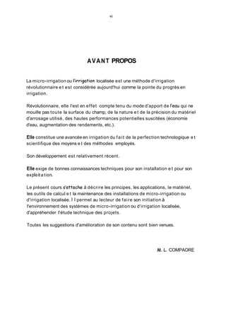 vi
AVANT PROPOS
La micro-irrigation ou l'irrigation localisée est une méthode d'irrigation
révolutionnaire e t est considérée aujourd'hui comme la pointe du progrès en
irrigation.
Révolutionnaire, elle l'est en effet compte tenu du mode d'apport de l'eau qui ne
mouille pas toute la surface du champ, de la nature e t de la précision du matériel
d'arrosage utilisé, des hautes performances potentielles suscitées (économie
d'eau, augmentation des rendements, etc.).
Elle constitue une avancée en irrigation du fait de la perfection technologique e t
scientifique des moyens e t des méthodes employés.
Son développement est relativement récent.
Elle exige de bonnes connaissances techniques pour son installation e t pour son
expIoit a tion.
Le présent cours s'attache à décrire les principes, les applications, le matériel,
les outils de calcul e t la maintenance des installations de micro-irrigation ou
d'irrigation localisée. I I permet au lecteur de faire son initiation à
l'environnement des systèmes de micro-irrigation ou d'irrigation localisée,
d'appréhender l'étude technique des projets.
Toutes les suggestions d'amélioration de son contenu sont bien venues.
M. L. COMPAORE
 