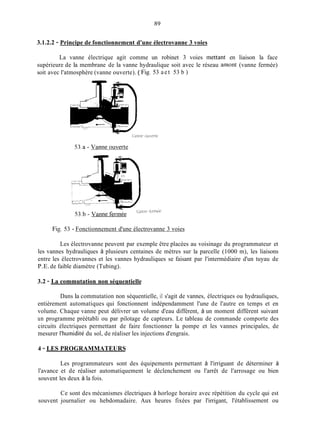 89
3.1.2.2 - Principe de fonctionnement d'une électrovanne 3 voies
La vanne électrique agit comme un robinet 3 voies mettant en liaison la face
supérieure de la membrane de la vanne hydraulique soit avec le réseau amont (vanne fermée)
soit avec l'atmosphère (vanne ouverte). ( Fig. 53 aet 53 b )
Fig. 53 - Fonctionnement d'une électrovanne 3 voies
Les électrovanne peuvent par exemple être placées au voisinage du programmateur et
les vannes hydrauliques à plusieurs centaines de mètres sur la parcelle (1000 m), les liaisons
entre les électrovannes et les vannes hydrauliques se faisant par l'intermédiaire d'un tuyau de
P.E.de faible diamètre (Tubing).
3.2 - La commutation non séquentielle
Dans la commutation non séquentielle, il s'agit de vannes, électriques ou hydrauliques,
entièrement automatiques qui fonctionnent indépendamment l'une de l'autre en temps et en
volume. Chaque vanne peut délivrer un volume d'eau différent, à un moment différent suivant
un programme préétabli ou par pilotage de capteurs. Le tableau de commande comporte des
circuits électriques permettant de faire fonctionner la pompe et les vannes principales, de
mesurer l'humidité du sol, de réaliser les injections d'engrais.
4 - LES PROGRAMMATEURS
Les programmateurs sont des équipements permettant à l'irriguant de déterminer à
l'avance et de réaliser automatiquement le déclenchement ou l'arrêt de l'arrosage ou bien
souvent les deux à la fois.
Ce sont des mécanismes électriques à horloge horaire avec répétition du cycle qui est
souvent journalier ou hebdomadaire. Aux heures fixées par l'irrigant, l'établissement ou
 