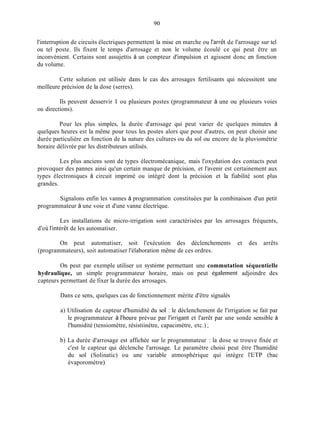 90
l'interruption de circuits électriques permettent la mise en marche ou l'arrêt de l'arrosage sur tel
ou tel poste. Ils fixent le temps d'arrosage et non le volume écoulé ce qui peut être un
inconvénient. Certains sont assujettis à un compteur d'impulsion et agissent donc en fonction
du volume.
Cette solution est utilisée dans le cas des arrosages fertilisants qui nécessitent une
meilleure précision de la dose (serres).
Ils peuvent desservir 1 ou plusieurs postes (programmateur à une ou plusieurs voies
ou directions).
Pour les plus simples, la durée d'arrosage qui peut varier de quelques minutes à
quelques heures est la même pour tous les postes alors que pour d'autres, on peut choisir une
durée particulière en fonction de la nature des cultures ou du sol ou encore de la pluviométrie
horaire délivrée par les distributeurs utilisés.
Les plus anciens sont de types électromécanique, mais l'oxydation des contacts peut
provoquer des pannes ainsi qu'un certain manque de précision, et l'avenir est certainement aux
types électroniques à circuit imprimé ou intégré dont la précision et la fiabilité sont plus
grandes.
Signalons enfin les vannes à programmation constituées par la combinaison d'un petit
programmateur à une voie et d'une vanne électrique.
Les installations de micro-irrigation sont caractérisées par les arrosages fréquents,
d'où l'intérêt de les automatiser.
On peut automatiser, soit l'exécution des déclenchements et des arrêts
(programmateurs), soit automatiser l'élaboration même de ces ordres.
On peut par exemple utiliser un système permettant une commutation séquentielle
hydraulique, un simple programmateur horaire, mais on peut également adjoindre des
capteurs permettant de fixer la durée des arrosages.
Dans ce sens, quelques cas de fonctionnement mérite d'être signalés
a) Utilisation de capteur d'humidité du sol : le déclenchement de l'irrigation se fait par
le programmateur à l'heure prévue par I'irrigant et l'arrêt par une sonde sensible à
l'humidité (tensiomètre, résistiinètre, capacimètre, etc.) ;
b) La durée d'arrosage est affichée sur le programmateur : la dose se trouve fixée et
c'est le capteur qui déclenche l'arrosage. Le paramètre choisi peut être l'humidité
du sol (Solinatic) ou une variable atmosphérique qui intègre 1'ETP (bac
évaporomètre),
 
