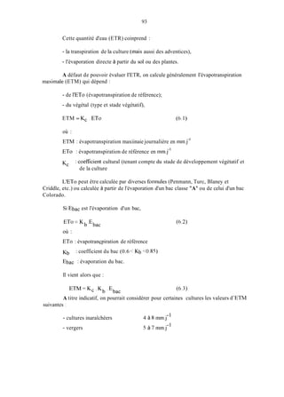 93
Cette quantité d'eau (ETR) coinprend :
- la transpiration de la culture (inais aussi des adventices),
- l'évaporation directe à partir du sol ou des plantes.
A défaut de pouvoir évaluer I'ETR, on calcule généralement I'évapotranspiration
inaxiinale (ETM) qui dépend :
- de l'ET0 (évapotranspiration de référence);
- du végétal (type et stade végétatif),
ETM = Kc . ETo (6.1)
où :
ETM : évapotranspiration maxiinaie journalière en inin.j-'
ETo : évapotranspiration de référence en inin,j-'
Kc : coefficient cultural (tenant compte du stade de développement végétatif et
de la culture
L'ET0 peut être calculée par diverses forinules (Penmann, Turc, Blaney et
Criddle, etc.) ou calculée à partir de l'évaporation d'un bac classe "A" ou de celui d'un bac
Colorado.
Si Ebac est l'évaporation d'un bac,
où :
ETo : évapotrançpiration de référence
Kb
Ebac : évaporation du bac.
: coefficient du bac (0.6 iKb <0.85)
Il vient alors que :
E T M = K c . K b .Ebac (6.3)
A titre indicatif, on pourrait considérer pour certaines cultures les valeurs d'ETM
suivantes ;
- cultures inaraîchèers
- vergers
4 à 8 1nm.j-
5 à 7 inm.j-'
 