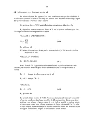 94
3.2 - Influence du taux de couverture du sol
En micro-irrigation, les apports d'eau étant localisés sur une portion très faible de
la surface du sol située en plus au voisinage des plantes, donc à l'ombre du feuillage, la part
d'évaporation directe à partir du sol est réduite.
On applique alors à I'ETM un coefficient de correction de réduction : Kr.
Kr dépend du taux de couverture du sol (CS) par les plantes adultes et peut être
calculé par diverses formules proposées ci-après.
KELLER et KARMELI (1974) :
cs
0.85
Kr =- (6.4)
Kr plafonné à 1
CS = taux de couverture du sol par les plantes adultes (en fait la surface de leur
projection au soi)
FREEMAN et GAZOLI
K r = CS + 0.5 (1 - CS) (6.5)
Cette formule fait l'hypothèse que l'évaporation sur la partie de la surface non
couverte par la culture intervient pour moitié de sa valeur dans la transpiration de la
culture.
Kr = 1 lorsque la culture couvre tout le sol
Kr = CS lorsque CS < 0.5
DECROTX
Kr plafonné à I
Le terme O. 1 tient compte de l'effet d'oasis qui Caractérise le transfert horizontal
d'énergie sous forme de chaleur sensible, dû à lajuxtaposition d'une zone sèche
et d'une zone irriguée et la conversion de cette chaleur sensible en chaleur latente
d'évaporation, ayant pour effet de provoquer de fortes valeurs de ETo. Cet ef'fet
d'oasis est plus important lorsque le taux de couverture du sol par la culture et/ou
le rapport entre surface irriguée la surface sèche restent faibles.
 