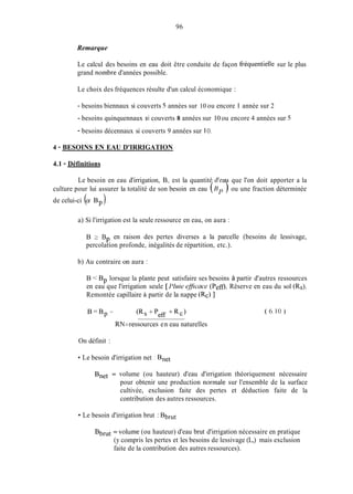 96
Remarque
Le calcul des besoins en eau doit être conduite de façon fréquentielle sur le plus
grand nombre d'années possible.
Le choix des fréquences résulte d'un calcul économique :
- besoins biennaux si couverts 5 années sur 10 ou encore 1 année sur 2
- besoins quinquennaux si couverts 8 années sur 10 ou encore 4 années sur 5
- besoins décennaux si couverts 9 années sur 1O.
4 - BESOINS EN EAU D'IRRIGATION
4.1 - Définitions
Le besoin en eau d'irrigation, B, est la quantité d'ea que l'on doit apporter a la
culture pour lui assurer la totalité de son besoin en eau (HI> ou une fraction déterminée
de celui-ci (a Bp).
a) Si l'irrigation est la seule ressource en eau, on aura :
B 2 B
percolation profonde, inégalités de répartition, etc.).
en raison des pertes diverses a la parcelle (besoins de lessivage,
P
b) Au contraire on aura :
B < Bp lorsque la plante peut satisfaire ses besoins à partir d'autres ressources
en eau que l'irrigation seule [ l'hie @nce (Peff), Réserve en eau du sol (Rs),
Remontée capillaire à partir de la nappe (Rc) ]
RN=ressources en eau naturelles
On définit :
Le besoin d'irrigation net : Bnet
Bnet = volume (ou hauteur) d'eau d'irrigation théoriquement nécessaire
pour obtenir une production norinale sur l'ensemble de la surface
cultivée, exclusion faite des pertes et déduction faite de la
contribution des autres ressources.
Le besoin d'irrigation brut : Bbmt
Bbmt = volume (ou hauteur) d'eau brut d'irrigation nécessaire en pratique
(y compris les pertes et les besoins de lessivage (L,) mais exclusion
faite de la contribution des autres ressources).
 