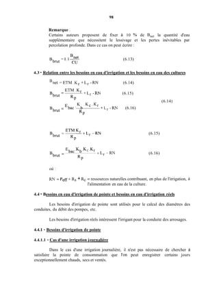 98
Remarque :
Certains auteurs proposent de fixer à 10 'Y0 de Bnet la quantité d'eau
supplémentaire que nécessitent le lessivage et les pertes inévitables par
percolation profonde. Dans ce cas on peut écrire :
(6.13)
4.3 - Relation entre les besoins en eau d'irrigation et les besoins en eau des cultures
'net = E T M . K r + L r - R N (6.14)
ETM.Kr
+Lr -RN-
RP
Bbrut -
(6.15)
K . K c . K r
-Ebac' b + L r -RN (6.16)
RP
Bbrut -
Ebac .Kb .KC
- +Lr -RN
RP
Bbrut -
(6.14)
(6.15)
(6.16)
où :
RN = PeR+ Rs + Rc = ressources naturelles contribuant, en plus de l'irrigation, a
l'alimentation en eau de la culture.
4.4 - Besoins en eau d'irrigation de pointe et besoins en eau d'irrigation réels
Les besoins d'irrigation de pointe sont utilisés pour le calcul des diamètres des
conduites, du débit des pompes, etc.
Les besoins d'irrigation réels intéressent l'irrigant pour la conduite des arrosages.
4.4.1 - Besoins d'irrigation de pointe
4.4.1.1 - Cas d'une irrigation iournalière
Dans le cas d'une irrigation journalière, il n'est pas nécessaire de chercher à
satisfaire la pointe de consommation que i'on peut enregistrer certains jours
exceptionnellement chauds, secs et ventés.
 