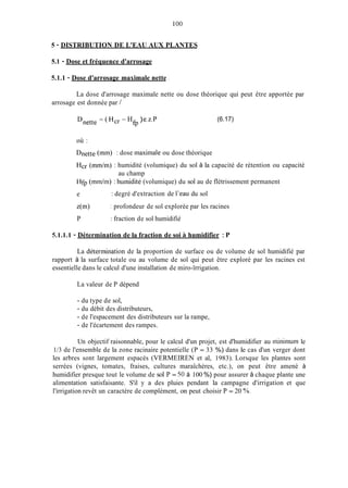 1O0
5 - DISTRIBUTION DE L'EAU AUX PLANTES
5.1 - Dose et fréquence d'arrosage
5.1.1 - Dose d'arrosage maximale nette
La dose d'arrosage maximale nette ou dose théorique qui peut être apportée par
arrosage est donnée par /
H )e.z.P
fP
(6.17)
où :
Dnette (min) : dose maximale ou dose théorique
Hcr ( m d m ) : humidité (volumique) du sol à la capacité de rétention ou capacité
Hfp (midin) : humidité (volumique) du sol au de flétrissement permanent
e
z(m)
P
au champ
: degré d'extraction de l'eau du sol
: profondeur de sol explorée par les racines
: fraction de sol humidifié
5.1.1.1 - Détermination de la fraction de soi A humidifier : P
La détermination de la proportion de surface ou de volume de sol humidifié par
rapport à la surface totale ou au volume de sol qui peut être exploré par les racines est
essentielle dans le calcul d'une installation de miro-ïrrigation.
La valeur de P dépend
- du type de sol,
- du débit des distributeurs,
- de l'espacement des distributeurs sur la rampe,
- de l'écartement des rampes.
Un objectif raisonnable, pour le calcul d'un projet, est d'humidifier au minimum le
1/3 de l'ensemble de la zone racinaire potentielle (P = 33 %) dans le cas d'un verger dont
les arbres sont largement espacés (VERMEIREN et al, 1983). Lorsque les plantes sont
serrées (vignes, tomates, fraises, cultures maraîchères, etc.), on peut être amené à
humidifier presque tout le volume de sol P = 50 à 100 %) pour assurer à chaque plante une
alimentation satisfaisante. S'il y a des pluies pendant la campagne d'irrigation et que
l'irrigation revêt un caractère de complément, on peut choisir P = 20 %O.
 