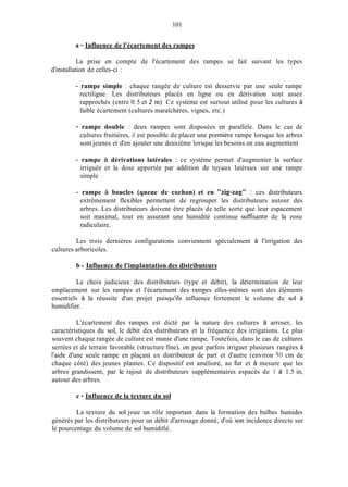 101
a - Influence de l'écartement des rampes
La prise en compte de l'écartement des rampes se fait suivant les types
d'installation de celles-ci :
- rampe simple : chaque rangée de culture est desservie par une seule rampe
rectiligne. Les distributeurs placés en ligne ou en dérivation sont assez
rapprochés (entre 0.5 et 2 in). Ce système est surtout utilisé pour les cultures à
faible écartement (cultures maraîchères, vignes, etc.)
- rampe double : deux rampes sont disposées en parallèle. Dans le cas de
cultures fruitières, il est possible de placer une première rampe lorsque les arbres
sont jeunes et d'en ajouter une deuxième lorsque les besoins en eau augmentent
- rampe à dérivations latérales : ce système permet d'augmenter la surface
irriguée et la dose apportée par addition de tuyaux latéraux sur une rampe
simple
- rampe à boucles (queue de cochon) et en "zig-zag" : ces distributeurs
extrêmement flexibles permettent de regrouper les distributeurs autour des
arbres. Les distributeurs doivent être placés de telle sorte que leur espacement
soit maximal, tout en assurant une humidité continue sufisante de la zone
radiculaire.
Les trois dernières configurations conviennent spécialement à l'irrigation des
cultures arboricoles.
b - Influence de l'implantation des distributeurs
Le choix judicieux des distributeurs (type et débit), la détermination de leur
emplacement sur les rampes et l'écartement des rampes elles-mêmes sont des éléments
essentiels à la réussite d'un projet puisqu'ils influence fortement le volume de sol à
humidifier.
L'écartement des rampes est dicté par la nature des cultures à arroser, les
caractéristiques du sol, le débit des distributeurs et la fréquence des irrigations. Le plus
souvent chaque rangée de culture est munie d'une rampe. Toutefois, dans le cas de cultures
serrées et de terrain favorable (structure fine), on peut parfois irriguer plusieurs rangées à
l'aide d'une seule rampe en plaçant un distributeur de part et d'autre (environ 50 cm de
chaque côté) des jeunes plantes. Ce dispositif est amélioré, au fur et à mesure que les
arbres grandissent, par le rajout de distributeurs supplémentaires espacés de 1 à 1.5 in,
autour des arbres.
c - Influence de la texture du sol
La texture du sol joue un rôle important dans la formation des bulbes humides
générés par les distributeurs pour un débit d'arrosage donné, d'où son incidence directe sur
le pourcentage du volume de sol humidifié.
 