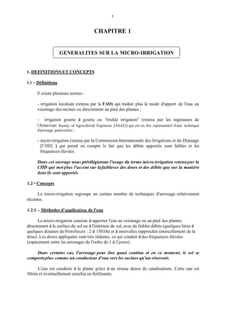 1
CHAPITRE 1
1 GENERALITES SUR LA MICRO-IRRIGATION 1
1. DEFINITIONS ET CONCEPTS
1.1 - Définitions
Il existe plusieurs termes :
- irrigation localisée (retenu par la FAO) qui traduit plus le mode d'apport de l'eau au
voisinage des racines ou directement au pied des plantes ;
- irrigation goutte à goutte ou "trickle irrigation" (retenu par les ingénieurs de
I'herican Society of Agricultural Engineers [ASAE]) qui est en fait représentatif d'une technique
d'arrosage particulière ;
- micro-irrigation (retenu par la Commission Internationale des Irrigations et du Drainage
[CID] ) qui prend en compte le fait que les débits apportés sont faibles et les
fréquences élevées.
Dans cet ouvrage nous prévilégierons l'usage du terme micro-irrigation retenu par la
CIID qui met plus l'accent sur lafaiblesse des doses et des débits que sur la manière
dont ils sont apportés.
1.2 - Concepts
La micro-irrigation regroupe un certain nombre de techniques d'arrosage relativement
récentes.
1.2.1 - Méthodes d'aDplication de l'eau
La micro-irrigation consiste à apporter l'eau au voisinage ou au pied des plantes.
directement à la surface du sol ou à l'intérieur du sol, avec de faibles débits (quelques litres à
quelques dizaines de litredheure : 2 à 150 l/h) et à intervalles rapprochés (morcellement de la
dose). Les doses appliquées sont très réduites, ce qui conduit à des fréquences élevées
(espacement entre les arrosages de l'ordre de 1 à 2 jours).
Dans certains cas, l'arrosage peut être quasi continu et en ce moment, le sol se
comporteplus comme un conducteur d'eau vers les racines qu'un réservoir.
L'eau est conduite à la plante grâce à un réseau dense de canalisations. Cette eau est
filtrée et éventuellement enrichie en fertilisants.
 