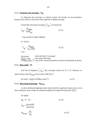 109
5.1.2 - Fréquence des arrosages :fNj
La fréquence des arrosages se calcule à partir des besoins en eau journaliers
moyens de la culture et de la dose nette apportée à chaque arrosage.
L'intervalle entre deux arrosages .f est donné par
( NI)
- Dnette
NJ ETMloc
f -
3fNJ arrondi a l'entier inférieur
ou encore
f . = Dnette
NJ Kr.ETM
(6.21)
(6.22)
avec :
fNj (i0Ut-S)
Dnette (mm)
ETMIOC(mm.j- ) = Kr.ETM : besoins journaliers moyens de la période de pointe.
: intervalle entre 2 arrosages
: dose nette d'arrosage
5.1.3 - Dose réelle :Dr
Une fois la fréquence (.fNj 1des arrosages connue (cf. cj 5. I .2 ci-dessus), on
ajuste la dose nette (Dnelle) à sa valeur réelle (Dy).
Dr (min) = fNj (i)x ETMloc (inm.j-') (6.23)
5.1.4 - Dose brute d'arrosage :Dbrute
La dose réellement appliquée (dose brute) doit être supérieure à dose nette ou à la
dose réelle pour tenir compte du rendement global de l'irrigation à la parcelle (Rp).
En rappel
R p = E . CU (6.24)
dose réelle
dose brute
Rp =
-- D,
RP
Dbrute
(6.25)
 