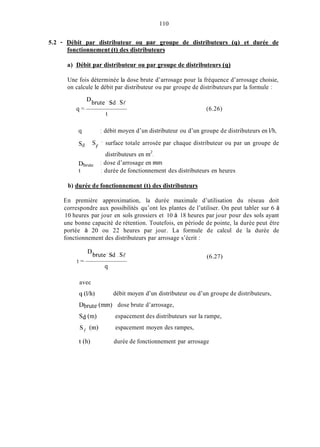 110
5.2 - Débit par distributeur ou uar groupe de distributeurs (4) et durée de
fonctionnement (t) des distributeurs
a) Débit par distributeur ou par groupe de distributeurs (q)
Une fois déterminée la dose brute d’arrosage pour la fréquence d’arrosage choisie,
on calcule le débit par distributeur ou par groupe de distributeurs par la formule :
Dbrute.sd .sP
t
cl- (6.26)
9 : débit moyen d’un distributeur ou d’un groupe de distributeurs en l/h,
s d S ’ surface totale arrosée par chaque distributeur ou par un groupe de
II
distributeurs en m2.
; dose d’arrosage en min
; durée de fonctionnement des distributeurs en heures
Dbrute
t
b) durée de fonctionnement (t) des distributeurs
En première approximation, la durée maximale d’utilisation du réseau doit
correspondre aux possibilités qu’ont les plantes de l’utiliser. On peut tabler sur 6 à
10 heures par jour en sols grossiers et 10 à 18 heures par jour pour des sols ayant
une bonne capacité de rétention. Toutefois, en période de pointe, la durée peut être
portée à 20 ou 22 heures par jour. La formule de calcul de la durée de
fonctionnement des distributeurs par arrosage s’écrit :
Dbrute. sd .sl
t =
(6.27)
avec
q (l/h)
Dbrute (mm) dose brute d’arrosage,
s d (m>
sy (m)
t (h)
débit moyen d’un distributeur ou d’un groupe de distributeurs,
espacement des distributeurs sur la rampe,
espacement moyen des rampes,
durée de fonctionnement par arrosage
 