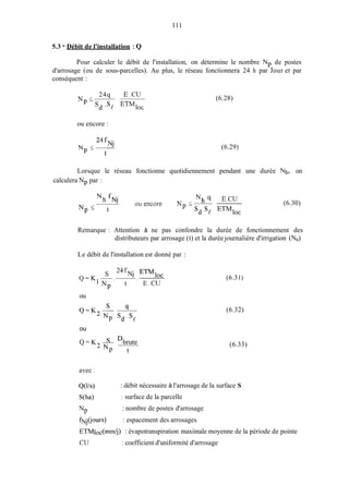 111
5.3 - Débit de l'installation :Q
Pour calculer le débit de l'installation, on détermine le nombre Np. de postes
d'arrosage (ou de sous-parcelles). Au plus, le réseau fonctionnera 24 h par Jour et par
conséquent :
24q E.CU
N <-
- s d .sp ETMIOC
ou encore :
(6.28)
(6.29)
Lorsque le réseau fonctionne quotidiennement pendant une durée Nh, on
calculera Np par :
Nh.4 E.CU
ouencore N <-
N p 5 - Sd.Sp ETMloc
N h fNj
t
(6.30)
Remarque : Attention à ne pas confondre la durée de fonctionnement des
distributeurs par arrosage (t) et la durée journalière d'irrigation (Nh)
Le débit de l'installation est donné par :
Nj ETMioc
24 f
S
Q = K l
t E.CU
NP
ou
ou
Q = K 2 ~ s Dbrute
NP t
(6.31)
(6.32)
(6.33)
avec 1
Q(W
S ( W
: débit nécessaire à l'arrosage de la surface S
1 surface de la parcelle
: nombre de postes d'arrosageNP
fnrj@urs) : espacement des arrosages
ETMloc(mndj) : évapotranspiration maxiinale moyenne de la période de pointe
CU : coefficient d'uniformité d'arrosage
 