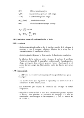 112
qWh)
Sd(1n )
sp (m)
Db,te(mm) . dose brute d'arrosage
t (h)
débit moyen d'un goutteur
: espacement des goutteurs sur la rampe
: écartement moyen des rampes
. durée de fonctionnement par arrosage
-0.116
10
86 4
K =--
10
3 . 6
K 2 = 2 4 K I =-=2.78
5.4 - Avantages et inconvénients de subdivision en postes
54.1 - Avantages
- diminution du débit nécessaire en tête de parcelle (réduction de la puissance de
pompage en cas de pompage individuel, réduction de la prime fixe de
souscription en cas de branchement collectif)
- diminution du débit à transporter d'où réduction du diamètre des canalisations
-la réduction de la surface du poste a tendance à améliorer le coefficient
d'uniformité sur l'ensemble de la parcelle, à condition que le volume à apporter à
chaque poste puisse être dosé avec précision (vannes volumétriques), et elle
permet de tenir compte des hétérogénéités locales des besoins entre divers
postes.
54.2 - Inconvénients
La subdivision en postes introduit une complexité plus grande du réseau qui se
traduit par
- des investissements plus importants en appareillage de branchement et de
commutation du débit entre les postes,
-des manoeuvres plus longues de commande des arrosages en matière
d'exploitation.
- une perte de souplesse quant au choix de la période d'arrosage (dans la journée
de travail). Pour permettre les possibilités de rattrapage il ne faut pas
dimensionner l'installation pour un fonctionnement de 24 h sur 24 h mais de 16 h
ou 18 h sur 24.
 