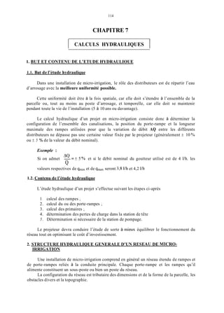 114
CHAPITRE 7
1 CALCULS HYDRAULIQUES 1
1. BUT ET CONTENU DE L’ETUDE HYDRAULIOUE
1.1. But de l’étude hydraulique
Dans une installation de micro-irrigation, le rôle des distributeurs est de répartir l’eau
d’arrosage avec la meilleure uniformité possible.
Cette uniformité doit être à la fois spatiale, car elle doit s’étendre à l’ensemble de la
parcelle ou, tout au moins au poste d’arrosage, et temporelle, car elle doit se maintenir
pendant toute la vie de l’installation (5 à 10 ans ou davantage).
Le calcul hydraulique d’un projet en micro-irrigation consiste donc à déterminer la
configuration de l’ensemble des canalisations, la position du porte-rampe et la longueur
maximale des rampes utilisées pour que la variation de débit AQ entre les différents
distributeurs ne dépasse pas une certaine valeur fixée par le projeteur (généralement k 10 %O
ou k 5 % de la valeur du débit nominal).
Exemple :
Si on admet -= k 5 % et si le débit nominal du goutteur utilisé est de 4 l/h. les
valeurs respectives de qminet de qInaxseront 3,s I/h et 4,2 l/h
AQ
Q
1.2. Contenu de l’étude hydraulique
L’étude hydraulique d’un projet s’effectue suivant les étapes ci-après
1. calcul des rampes ;
2. calcul du ou des porte-rampes ;
3. calcul des primaires ;
4. détermination des pertes de charge dans la station de tête
5. Détermination si nécessaire de la station de pompage.
Le projeteur devra conduire l’étude de sorte à mieux équilibrer le fonctionnement du
réseau tout en optimisant le coût d’investissement.
2. STRUCTURE HYDRAULIQUE GENERALE D’UN RESEAU DE MICRO-
IRRIGATION
Une installation de micro-irrigation comprend en général un réseau étendu de rampes et
de porte-rampes reliés à la conduite principale. Chaque porte-rampe et les rampes qu’il
alimente constituent un sous-poste ou bien un poste du réseau.
La configuration du réseau est tributaire des dimensions et de la forme de la parcelle, les
obstacles divers et la topographie.
 