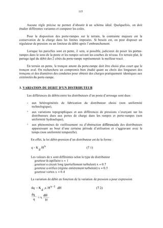 115
Aucune règle précise ne permet d’aboutir à un schéma idéal. Quelquefois, on doit
étudier différentes variantes et comparer les coûts.
Pour la disposition des porte-rampes sur le terrain, la contrainte majeure est la
conservation de la charge dans les limites imposées. Si besoin est, on peut disposer un
régulateur de pression ou un limiteur de débit après l’embranchement.
Lorsque les parcelles sont en pente, il sera, si possible, judicieux de poser les portes-
rampes dans le sens de la pente et les rampes suivant les courbes de niveau. En terrain plat, le
partage égal du débit des 2 côtés du porte-rampe représenterait le meilleur tracé.
En terrain en pente, le tronçon amont du porte-rampe doit être choisi plus court que le
tronçon aval. On recherchera un compromis bien étudié quant au choix des longueurs des
tronçons et des diamètres des conduites pour obtenir des charges pratiquement identiques aux
extrémités du porte-rampe.
3. VARIATION DU DEBIT D’UN DISTRIBUTEUR
Les différences de débits entre les distributeurs d’un poste d’arrosage sont dues :
- aux hétérogénéités de fabrication du distributeur choisi (non uniformité
technologique),
aux variations topographiques et aux différences de pressions s’exerçant sur les
distributeurs dues aux pertes de charge dans les rampes et porte-rampes (non
uniformité hydraulique),
aux phénomènes de vieillissement ou d’obstruction différencieis des distributeurs
apparaissant au bout d’une certaine période d’utilisation et s’aggravant avec le
temps (non uniformité temporelle).
-
-
En effet, la loi débit-pression d’un distributeur est de la forme :
q = K H X
d (7.1)
Les valeurs de x sont différentes selon le type de distributeur .
goutteur à capillaire x = 1
. goutteur a circuit long (partiellement turbulent) x = 0.7
. goutteur a orifice (régime entièrement turbulent) x = 0.5
goutteur vortex x = 0.4
La variation de débit en fonction de la variation de pression a pour expression
dq = K x Hx-’ .dH
d ’ ‘
dq- dH
- x.-
9 H
 