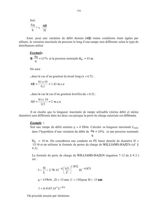 116
Soit
9-AH
- x . -
9 H
Ainsi. pour une variation de débit donnée (AQ) toutes conditions étant égales par
ailleurs, la variation maximale de pression le long d’une rampe sera différente selon le type de
distributeurs utilisé
Exemple.
Si __ = 1O ?‘O et la pression nominale H, = 1O m.. 4
c1
On aura 1
.dans le cas d’un goutteur à circuit long (x = 0,7) :
0.1 x 10
O,7
AH = = 1.43 m.c.e.
.dans le cas le cas d’un goutteur à orifice (x = 0,5) :
0.1x 10
0,5
AH = -~ = 2 m.c.e.
11 en résulte que la longueur maximale de rampe utilisable (même débit et même
diamètre) sera différente dans les deux cas puisque la perte de charge autorisée est difTérente.
Exemple :
Soit une rampe de débit unitaire q = 4 l/h/m. Calculer sa longueur maximale L,,l,,
dans l’hypothèse d’une variation du débit de __4 = 10 ?‘O et une pression nominale
9
H,, = 10 m. On considèrera une conduite en PE basse densité de diamètre D =
13/16 et on utilisera la formule de pertes de charge de WILLIAMS-HAZEN (cf 5
4.2).
La formule de perte de charge de WILLIAMS-HAZEN (équation 7.12 du
est :
4.2.)
q = 4 l/h/m , D = 13 mm, C = 130 pour D I15 inm
J = 0.9187.10-5L’.852
On procède ensuite par itérations.
 