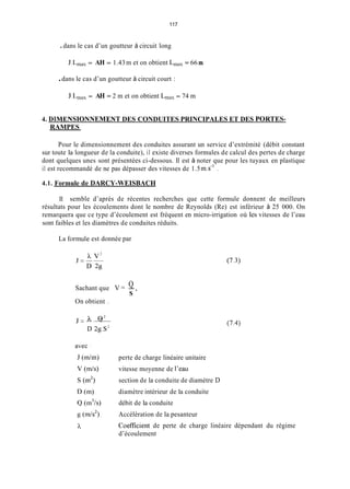 117
.dans le cas d’un goutteur à circuit long
J.L,,,,, = AH = 1.43m et on obtient L,,, = 66 m
.dans le cas d’un goutteur à circuit court :
J.L,,,,, = AH = 2 m et on obtient L,,,, = 74 m
4. DlMENSIONNEMENT DES CONDUITES PRINCIPALES ET DES PORTES-
RAMPES
Pour le dimensionnement des conduites assurant un service d’extrémité (débit constant
sur toute la longueur de la conduite), il existe diverses formules de calcul des pertes de charge
dont quelques unes sont présentées ci-dessous. Il est à noter que pour les tuyaux en plastique
il est recommandé de ne pas dépasser des vitesses de 1.5 m.s-’ .
4.1. Formule de DARCY-WEISBACH
11 semble d’après de récentes recherches que cette formule donnent de meilleurs
résultats pour les écoulements dont le nombre de Reynolds (Re) est inférieur à 25 000. On
remarquera que ce type d’écoulement est fréquent en micro-irrigation où les vitesses de l’eau
sont faibles et les diamètres de conduites réduits.
La forniule est donnée par
Q
S
Sachant que V = -,
On obtient .
J=-- Q 2
D 2g.S2
(7.4)
perte de charge linéaire unitaire
vitesse moyenne de l’eau
section de la conduite de diamètre D
diamètre intérieur de la conduite
débit de la conduite
Accélération de la pesanteur
Coefficîent de perte de charge linéaire dépendant du régime
d’écoulement
 