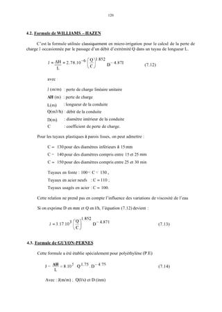 120
4.2. Formule de WILLMMS - HAZEN
C’est la formule utilisée classiquement en micro-irrigation pour le calcul de la perte de
charge J occasionnée par le passage d’un débit d’extrémité Q dans un tuyau de longueur L.
1.852
J = = 2.78.IOp6 [:) D-. 4.871
L
(7.12)
avec 1
J (in/m) : perte de charge linéaire unitaire
AH (m) : perte de charge
L(m)
Q(tn3/h) : débit de la conduite
D(m)
C
: longueur de la conduite
: diamètre intérieur de la conduite
: coefficient de perte de charge.
Pour les tuyaux plastiques à parois lisses, on peut admettre :
C = 130 pour des diamètres inférieurs à 15 mm
C = 140 pour des diamètres compris entre 15 et 25 mm
C = 150 pour des diamètres compris entre 25 et 30 min
Tuyaux en fonte : 100 < C < 130 ,
Tuyaux en acier neufs : C = I IO ;
Tuyaux usagés en acier : C = 100.
Cette relation ne prend pas en compte l’influence des variations de viscosité de l’eau
Si on exprime D en mm et Q en l/h, l’équation (7.12) devient :
1.852
J = 3.17.103 [z) D- 4.871
4.3. Formule de GUYON-PERNES
Cette formule a été établie spécialement pour polyéthylène (P.E)
AH 5 1.75 D-4.75J=--=8.10 . Q .
L
(7.13)
(7.14)
Avec : J(m/m) : Q(l/s) et D (inm)
 